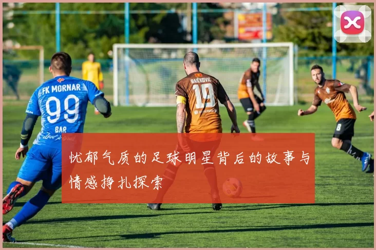 忧郁气质的足球明星背后的故事与情感挣扎探索