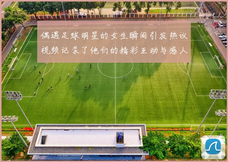 偶遇足球明星的女生瞬间引发热议视频记录了他们的精彩互动与感人时刻