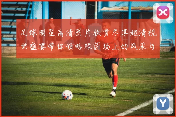 足球明星高清图片欣赏尽享超清视觉盛宴带你领略绿茵场上的风采与魅力