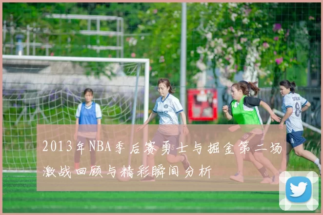 2013年NBA季后赛勇士与掘金第二场激战回顾与精彩瞬间分析