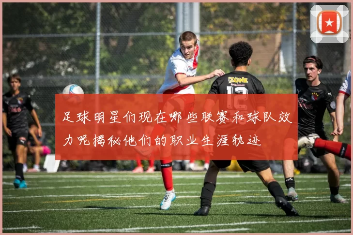 足球明星们现在哪些联赛和球队效力呢揭秘他们的职业生涯轨迹