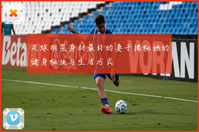 足球明星身材最好的妻子揭秘她的健身秘诀与生活方式
