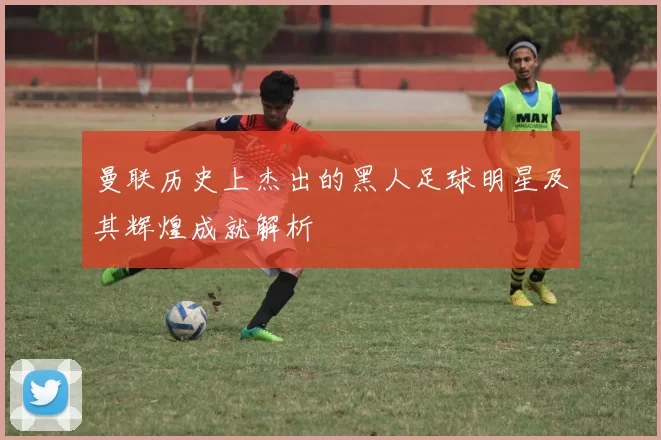 曼联历史上杰出的黑人足球明星及其辉煌成就解析
