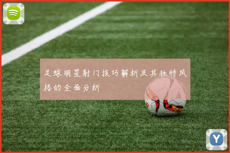 足球明星射门技巧解析及其独特风格的全面分析