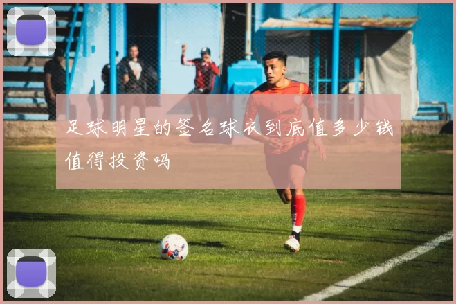 足球明星的签名球衣到底值多少钱值得投资吗