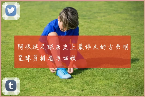 阿根廷足球历史上最伟大的古典明星球员排名与回顾