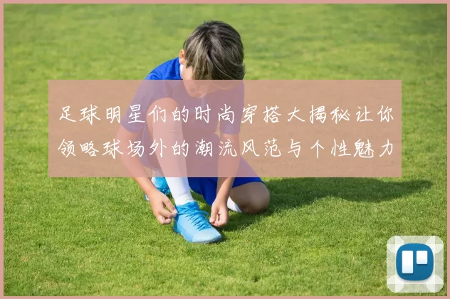 足球明星们的时尚穿搭大揭秘让你领略球场外的潮流风范与个性魅力