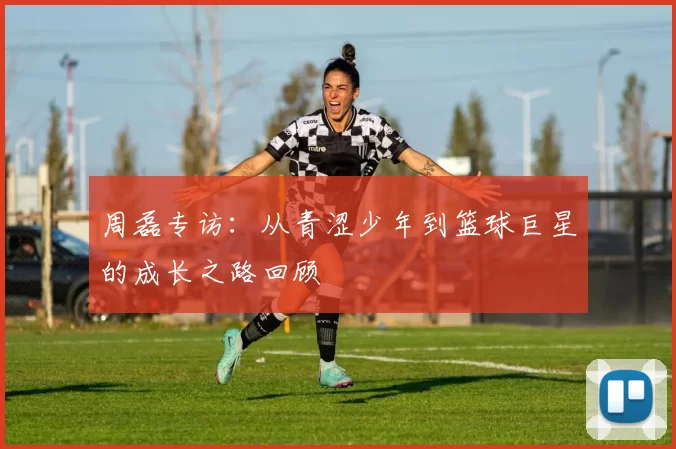 周磊专访：从青涩少年到篮球巨星的成长之路回顾