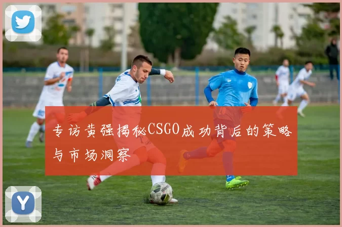 专访黄强揭秘CSGO成功背后的策略与市场洞察