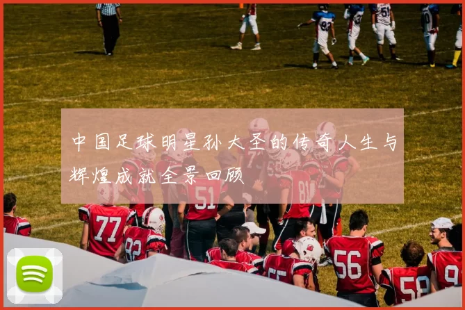 中国足球明星孙大圣的传奇人生与辉煌成就全景回顾