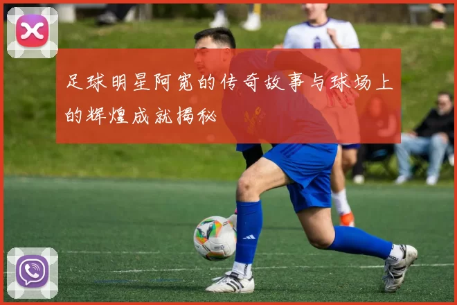 足球明星阿宽的传奇故事与球场上的辉煌成就揭秘