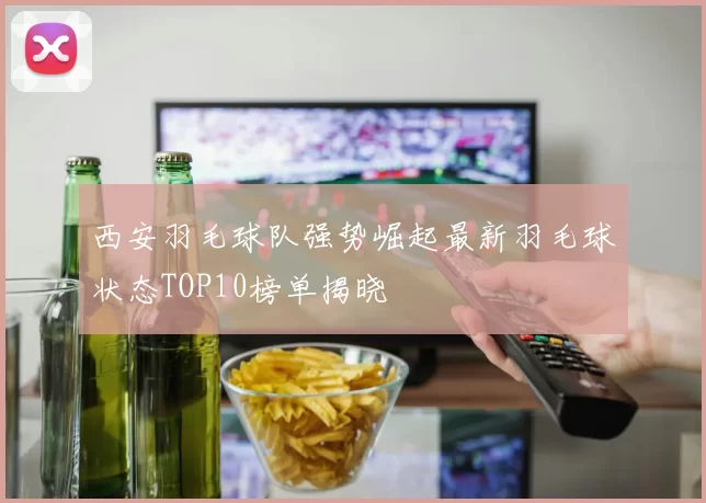西安羽毛球队强势崛起最新羽毛球状态TOP10榜单揭晓