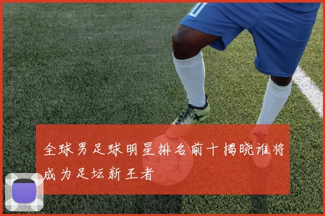 全球男足球明星排名前十揭晓谁将成为足坛新王者