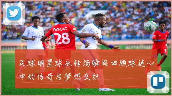 足球明星球衣转场瞬间回顾球迷心中的传奇与梦想交织
