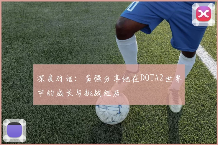 深度对话：黄强分享他在DOTA2世界中的成长与挑战经历