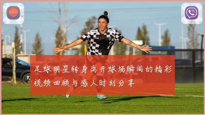 足球明星转身离开球场瞬间的精彩视频回顾与感人时刻分享