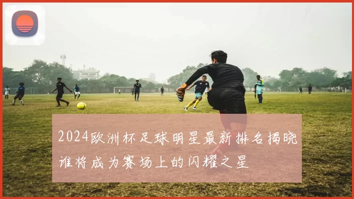 2024欧洲杯足球明星最新排名揭晓谁将成为赛场上的闪耀之星