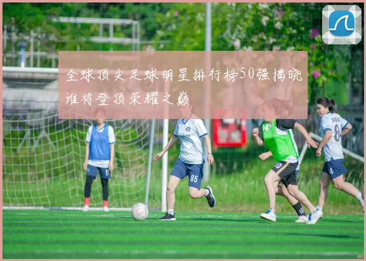全球顶尖足球明星排行榜50强揭晓谁将登顶荣耀之巅