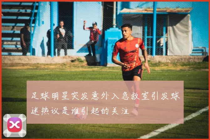 足球明星突发意外入急救室引发球迷热议是谁引起的关注