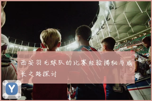 西安羽毛球队的比赛经验揭秘与成长之路探讨