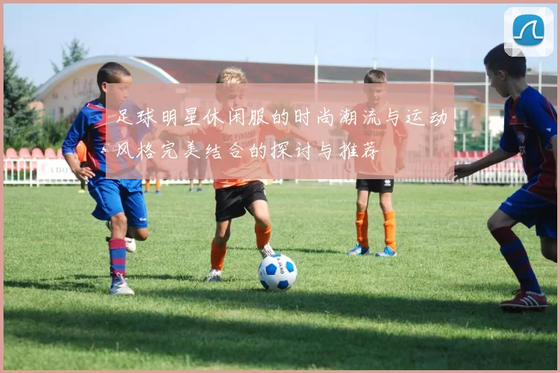 足球明星休闲服的时尚潮流与运动风格完美结合的探讨与推荐
