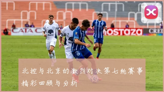北控与北京的激烈对决第七轮赛事精彩回顾与分析