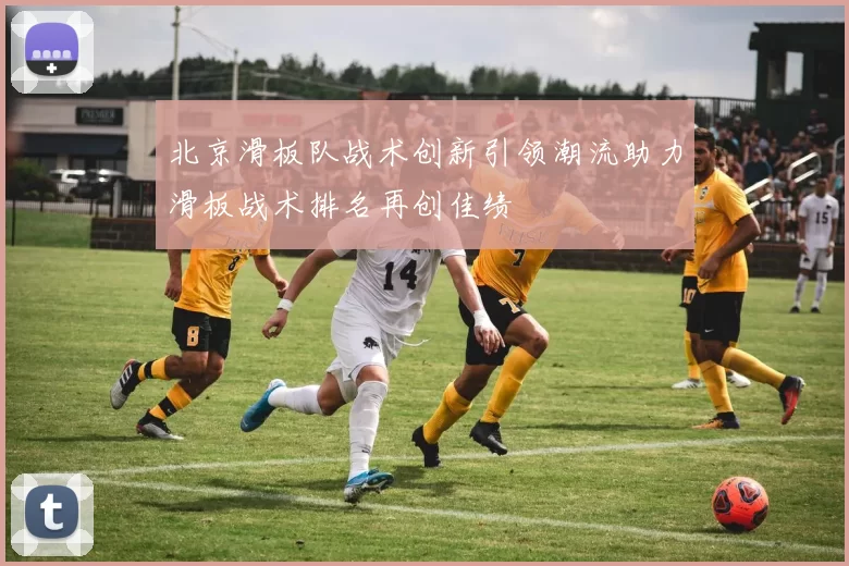 北京滑板队战术创新引领潮流助力滑板战术排名再创佳绩