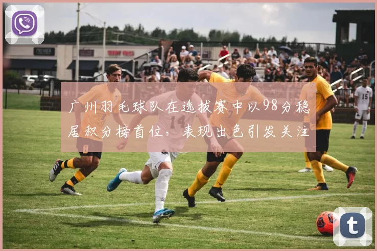 广州羽毛球队在选拔赛中以98分稳居积分榜首位，表现出色引发关注