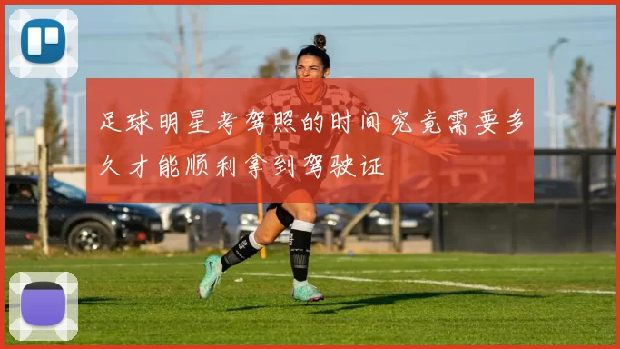 足球明星考驾照的时间究竟需要多久才能顺利拿到驾驶证