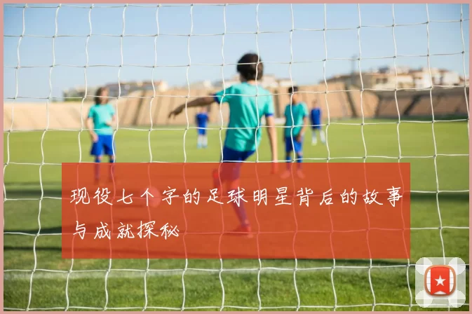 现役七个字的足球明星背后的故事与成就探秘