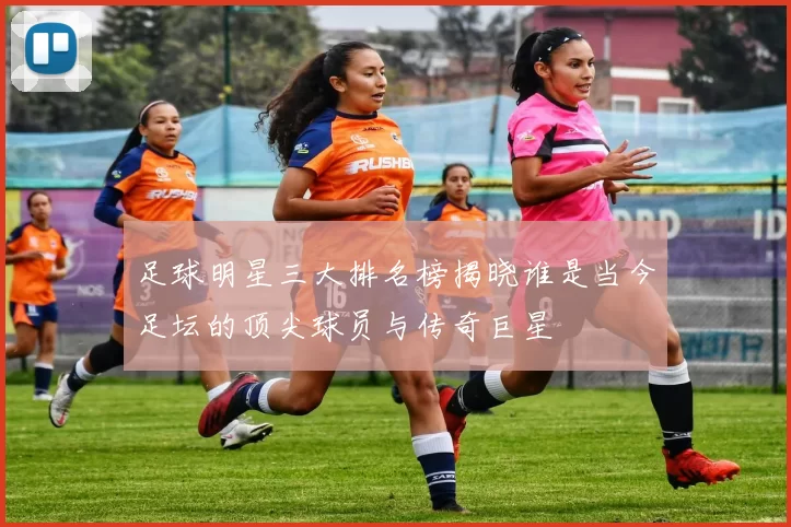 足球明星三大排名榜揭晓谁是当今足坛的顶尖球员与传奇巨星