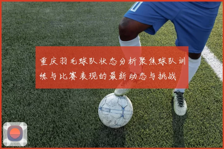 重庆羽毛球队状态分析聚焦球队训练与比赛表现的最新动态与挑战