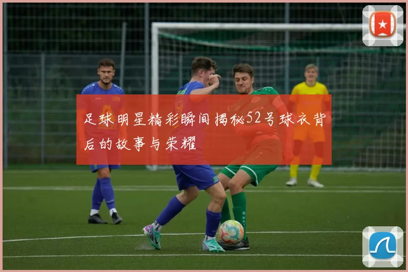 足球明星精彩瞬间揭秘52号球衣背后的故事与荣耀