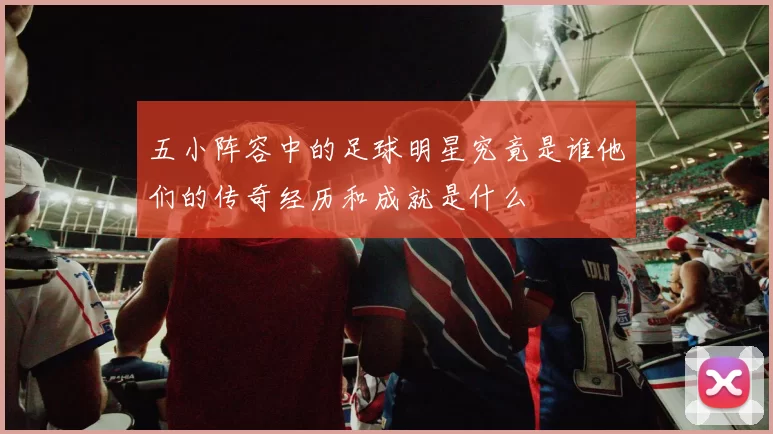 五小阵容中的足球明星究竟是谁他们的传奇经历和成就是什么