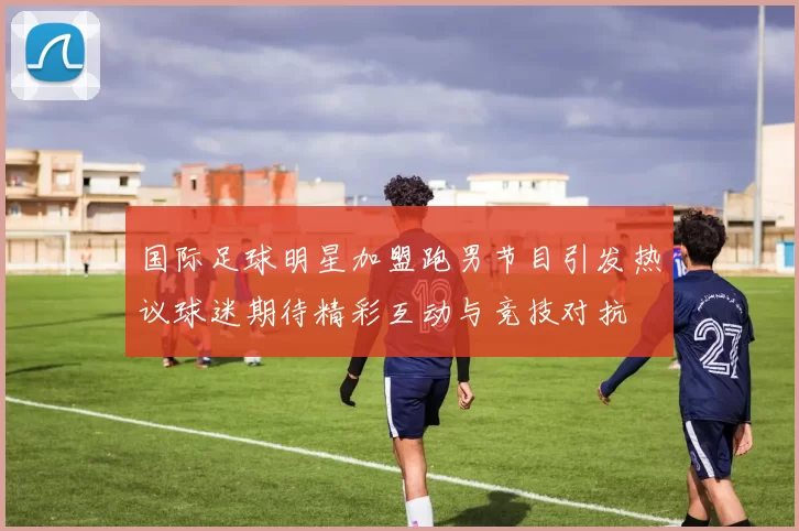 国际足球明星加盟跑男节目引发热议球迷期待精彩互动与竞技对抗