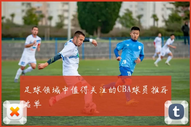 足球领域中值得关注的CBA球员推荐名单