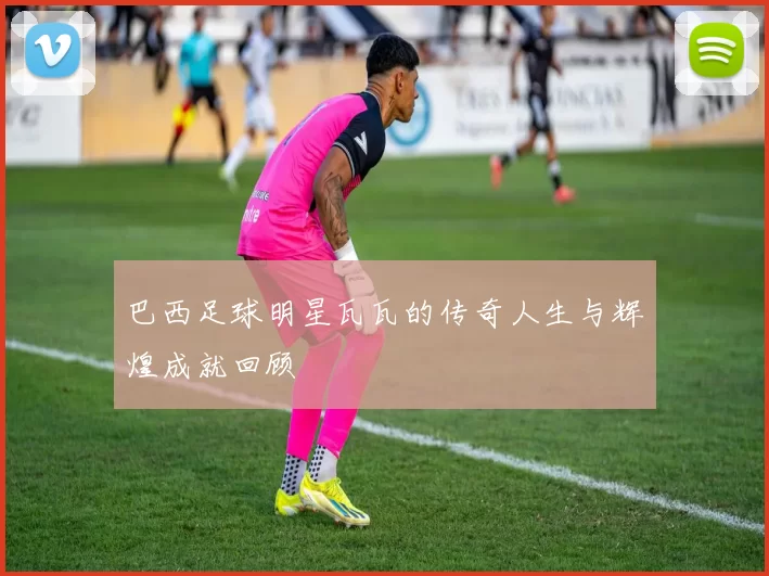 巴西足球明星瓦瓦的传奇人生与辉煌成就回顾