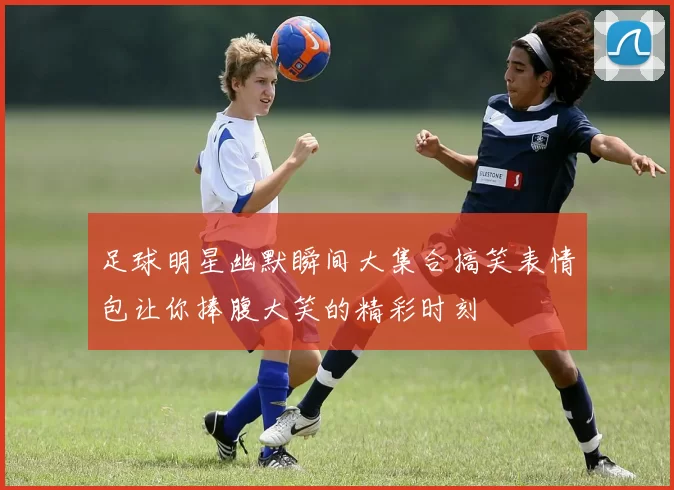 足球明星幽默瞬间大集合搞笑表情包让你捧腹大笑的精彩时刻
