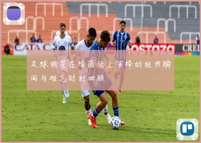 足球明星在绿茵场上演绎的经典瞬间与难忘时刻回顾