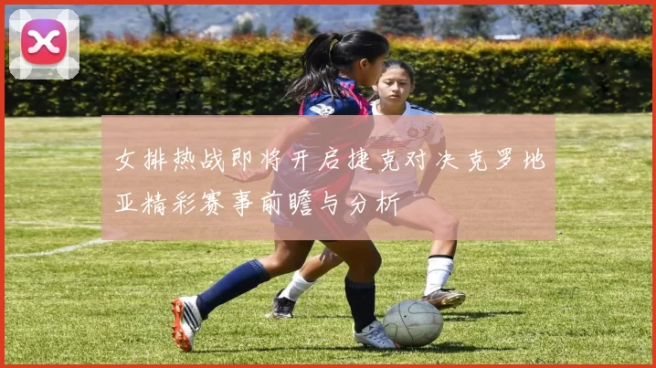 女排热战即将开启捷克对决克罗地亚精彩赛事前瞻与分析