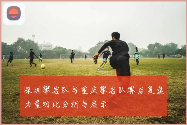 深圳攀岩队与重庆攀岩队赛后复盘力量对比分析与启示